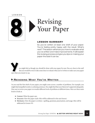 L E S S O N

8

Revising
Your Paper
LESSON SUMMARY
So you’ve written at least one draft of your paper.
You’re feeling pretty happy with the result. What’s
next? This lesson will show you how to evaluate what
you’ve written and make improvements. It will explain
the revising process and give you tips on making your
paper the best it can be.

Y

ou might feel as though you should be done with your paper by now. You are close to the end!
But you would be wise to take some time to evaluate what you’ve written to make sure your paper
says what you meant to say.

R E V I E W I N G W H AT Y O U ’ V E W R I T T E N
As you read the ﬁrst draft of your paper, you might come across a number of problems. For example, you
might ﬁnd misspelled words or confusing sentences.You might ﬁnd that your thesis isn’t supported adequately.
One way to review your paper is to tackle different levels of problems at different times. Here are three main
levels to look at.
■
■
■

Content: What the paper says
Structure: How the paper reads (this will be addressed in the next lesson)
Mechanics: How the paper is written—spelling, grammar, punctuation, and usage (this will be
addressed in Lesson 10)

Revising Your Paper LESSON 8

BETTER WRITING RIGHT NOW!

73

 