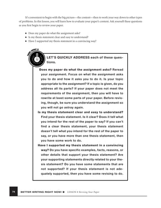 It’s convenient to begin with the big picture—the content—then to work your way down to other types
of problems. In this lesson, you will learn how to evaluate your paper’s content. Ask yourself these questions
as you ﬁrst begin to review your paper.
■
■

THIN
K

■

Does my paper do what the assignment asks?
Is my thesis statement clear and easy to understand?
Have I supported my thesis statement in a convincing way?
OUT IT
AB

LET’S QUICKLY ADDRESS each of these questions.
Does my paper do what the assignment asks? Reread
your assignment. Focus on what the assignment asks
you to do and how it asks you to do it. Is your topic
appropriate to the assignment? If a topic is given, do you
address all its parts? If your paper does not meet the
requirements of the assignment, then you will have to
rewrite at least some parts of your paper. Before revising, though, be sure you understand the assignment so
you will not go astray again.
Is my thesis statement clear and easy to understand?
Find your thesis statement. Is it clear? Does it tell what
you intend for the rest of the paper to say? If you can’t
find a clear thesis statement, your thesis statement
doesn’t tell what you intend for the rest of the paper to
say, or you have more than one thesis statement, then
you have some work to do.
Have I supported my thesis statement in a convincing
way? Do you have specific examples, facts, reasons, or
other details that support your thesis statement? Are
your supporting statements directly related to your thesis statement? Do you have some statements that are
not supported? If your thesis statement is not adequately supported, then you have some revising to do.

74

BETTER WRITING RIGHT NOW!

LESSON 8 Revising Your Paper

 