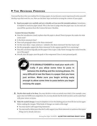 THE REVISING PROCESS
Everyone has his or her own method for revising a paper. As you become a more experienced writer, you will
develop ways that work for you. Here are the basic steps involved in revising the content of your paper.
1. Read your paper very carefully and very critically as if you were the intended audience. Sometimes,
it’s helpful to read your paper aloud. This is the time to judge what the paper says. As you read, ask
yourself the questions from the Content Revision Checklist.

W

Content Revision Checklist
■ Does the introduction clearly explain what the paper is about? Does it prepare the reader for what
comes next?
■ Is the thesis statement clear?
■ Does each paragraph relate to the thesis statement?
■ Are the main ideas—topic sentences—related to the thesis statement? Do they back it up?
■ Do the paragraphs support the thesis statement? Is the support speciﬁc? Is it convincing?
■ Does the conclusion logically end the paper? Does it give a take-home message that stems from the
rest of the paper?
■ Overall, does the paper meet the goals of the assignment? Does it meet personal goals?
G TIP
TIN
RI

IT’S USUALLY EASIER to read your work critically if you allow some time to pass in
between the drafting and the revising phases. It’s
very difficult to see the flaws in a paper that you have
just written. Make sure you begin writing early
enough to allow some time to pass before you begin
revising the paper.

2. Decide what needs to be done. You may decide to write an entirely new draft, if, for example, your
paper does not fulﬁll your assignment. Or, you may decide that the draft you have can be easily ﬁxed
with some minor revisions.
3. Make the needed changes. It may be helpful to review the drafting process from the last section again
before making the changes. What kinds of changes are made at this stage?
■ You may need to add supporting statements.
■ You may need to delete parts that don’t really support your thesis statement or sentences that repeat
things you’ve already said once.
Revising Your Paper LESSON 8

BETTER WRITING RIGHT NOW!

75

 