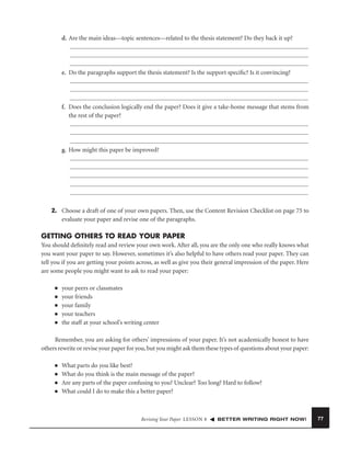 d. Are the main ideas—topic sentences—related to the thesis statement? Do they back it up?

e. Do the paragraphs support the thesis statement? Is the support speciﬁc? Is it convincing?

f. Does the conclusion logically end the paper? Does it give a take-home message that stems from
the rest of the paper?

g. How might this paper be improved?

2. Choose a draft of one of your own papers. Then, use the Content Revision Checklist on page 75 to
evaluate your paper and revise one of the paragraphs.

GETTING OTHERS TO READ YOUR PAPER
You should deﬁnitely read and review your own work. After all, you are the only one who really knows what
you want your paper to say. However, sometimes it’s also helpful to have others read your paper. They can
tell you if you are getting your points across, as well as give you their general impression of the paper. Here
are some people you might want to ask to read your paper:
■
■
■
■
■

your peers or classmates
your friends
your family
your teachers
the staff at your school’s writing center

Remember, you are asking for others’ impressions of your paper. It’s not academically honest to have
others rewrite or revise your paper for you, but you might ask them these types of questions about your paper:
■
■
■
■

What parts do you like best?
What do you think is the main message of the paper?
Are any parts of the paper confusing to you? Unclear? Too long? Hard to follow?
What could I do to make this a better paper?

Revising Your Paper LESSON 8

BETTER WRITING RIGHT NOW!

77

 
