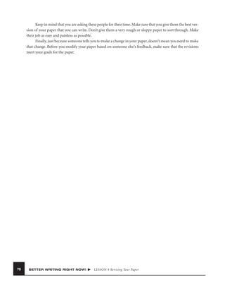 Keep in mind that you are asking these people for their time. Make sure that you give them the best version of your paper that you can write. Don’t give them a very rough or sloppy paper to sort through. Make
their job as easy and painless as possible.
Finally, just because someone tells you to make a change in your paper, doesn’t mean you need to make
that change. Before you modify your paper based on someone else’s feedback, make sure that the revisions
meet your goals for the paper.

78

BETTER WRITING RIGHT NOW!

LESSON 8 Revising Your Paper

 