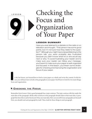 Checking the
Focus and
Organization
of Your Paper

L E S S O N

9

LESSON SUMMARY
Have you ever listened to a debate on the radio or on
television and thought, “That person has some good
points, but I’m not sure how they relate to the question?” Although you might have enjoyed listening to the
person talk, you were probably also frustrated
because you didn’t know what he or she would say
next or why. To avoid frustrating your reader and to
make sure your reader can follow your message,
you’ll want to make sure your paper is well-organized
and focused. In this lesson, you’ll learn some strategies for checking and improving the organization and
focus of your paper.

I

n the last lesson, you learned how to look at your paper as a whole and revise the content. In this lesson, you will learn how to look at the paragraphs in your paper. You’ll learn to look for two main things:
focus and organization.

CHECKING

THE

FOCUS

Remember from Lesson 5 that a good paragraph has a topic sentence. The topic sentence tells the reader the
main idea of the paragraph. All the other sentences in the paragraph should relate to that main idea. A paragraph that does this is said to be focused. It has one main idea. How can you tell if your paragraphs are focused?
First, you should read each paragraph by itself. Then, look for these things in each paragraph.

Checking the Focus and Organization of Your Paper LESSON 9

BETTER WRITING RIGHT NOW!

79

 