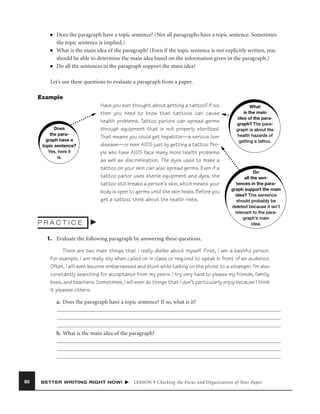 ■

■

■

Does the paragraph have a topic sentence? (Not all paragraphs have a topic sentence. Sometimes
the topic sentence is implied.)
What is the main idea of the paragraph? (Even if the topic sentence is not explicitly written, you
should be able to determine the main idea based on the information given in the paragraph.)
Do all the sentences in the paragraph support the main idea?

Let’s use these questions to evaluate a paragraph from a paper.
Example

Does
the paragraph have a
topic sentence?
Yes, here it
is.

Have you ever thought about getting a tattoo? If so,
then you need to know that tattoos can cause
health problems. Tattoo parlors can spread germs
through equipment that is not properly sterilized.
That means you could get hepatitis—a serious liver
disease—or even AIDS just by getting a tattoo. People who have AIDS face many more health problems
as well as discrimination. The dyes used to make a
tattoo on your skin can also spread germs. Even if a
tattoo parlor uses sterile equipment and dyes, the
tattoo still breaks a person’s skin, which means your
body is open to germs until the skin heals. Before you
get a tattoo, think about the health risks.

PRACTICE

What
is the main
idea of the paragraph? The paragraph is about the
health hazards of
getting a tattoo.

Do
all the sentences in the paragraph support the main
idea? This sentence
should probably be
deleted because it isn’t
relevant to the paragraph’s main
idea.

1. Evaluate the following paragraph by answering these questions.
There are two main things that I really dislike about myself. First, I am a bashful person.
For example, I am really shy when called on in class or required to speak in front of an audience.
Often, I will even become embarrassed and blush while talking on the phone to a stranger. I’m also
constantly searching for acceptance from my peers. I try very hard to please my friends, family,
boss, and teachers. Sometimes, I will even do things that I don’t particularly enjoy because I think
it pleases others.
a. Does the paragraph have a topic sentence? If so, what is it?

b. What is the main idea of the paragraph?

80

BETTER WRITING RIGHT NOW!

LESSON 9 Checking the Focus and Organization of Your Paper

 