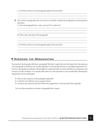 c. Do all the sentences in the paragraph support the main idea?

2. Now choose a paragraph from one of your own drafts. Evaluate the paragraph by answering these
questions.
a. Does the paragraph have a topic sentence? If so, what is it?

b. What is the main idea of the paragraph?

c. Do all the sentences in the paragraph support the main idea?

CHECKING

THE

O R G A N I Z AT I O N

You may have heard people talk about a paragraph “ﬂowing.” Largely, they are referring to how the sentences
in the paragraph are linked to one another logically. As you learned in Lesson 4, you might organize the sentences in a paragraph according to chronological or sequential order, by cause and effect, by comparison and
contrast, in order of degree, or in spatial order. Here are some questions to ask yourself when checking the
organization of your paragraphs.
■
■
■

How are the sentences in the paragraph organized?
Is this the most effective way to organize them?
Are there any sentences that don’t follow the organization or that just don’t ﬂow logically?

Let’s use these questions to evaluate a paragraph from a paper.

Checking the Focus and Organization of Your Paper LESSON 9

BETTER WRITING RIGHT NOW!

81

 