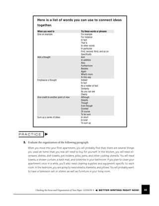 Here is a list of words you can use to connect ideas
together.
When you want to
Give an example

Add a thought

Emphasize a thought

Give credit to another point of view

Sum up a series of ideas

Try these words or phrases
For example
For instance
In fact
That is
In other words
In particular
First, second, third, and so on
Speciﬁcally
And
In addition
Also
Furthermore
Besides
Again
What’s more
In this way
Indeed
In fact
As a matter of fact
Certainly
As you can see
Clearly
Although
Despite
Though
Even though
Granted
Of course
To be sure
In short
In brief
To sum up

PRACTICE
3. Evaluate the organization of the following paragraph.
When you move into your ﬁrst apartment, you will probably ﬁnd that there are several things
you used at home that you now will need to buy for yourself. In the kitchen, you will need silverware, dishes, dish towels, pot holders, pots, pans, and other cooking utensils. You will need
towels, a shower curtain, a bath mat, and toiletries in your bathroom. If you plan to clean your
apartment once in a while, you’ll also need cleaning supplies and equipment speciﬁc to each
room. In the bedroom, you are going to need sheets, blankets, and pillows. You will probably want
to have a television set or stereo as well as furniture in your living room.

Checking the Focus and Organization of Your Paper LESSON 9

BETTER WRITING RIGHT NOW!

83

 
