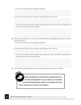 a. How are the sentences in the paragraph organized?

b. Is this the most effective way to organize them? Explain why or why not.

c. Are there any sentences that don’t follow the organization or that just don’t ﬂow logically? Give
examples and explain what the problem is.

4. Choose a paragraph from one of your own drafts. Evaluate the paragraph’s organization by answering these questions.
a. How are the sentences in the paragraph organized?

b. Is this the most effective way to organize them? Explain why or why not.

c. Are there any sentences that don’t follow the organization or that just don’t ﬂow logically? Give
examples and explain what the problem is.

W

5. Use the Writing Tip that follows to evaluate the organization of one your own drafts.
G TIP
TIN
RI

One strategy for checking the organization of
all the paragraphs in your paper is to outline
your finished product. Here is an outline you can
fill in using one of your own papers.

84

BETTER WRITING RIGHT NOW!

LESSON 9 Checking the Focus and Organization of Your Paper

 