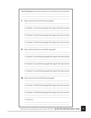 Thesis Statement: Your thesis statement as it is stated in your introduction

I.

Topic sentence from the ﬁrst body paragraph

A. Example 1 in ﬁrst body paragraph that supports the topic sentence

B. Example 2 in ﬁrst body paragraph that supports the topic sentence

C. Example 3 in ﬁrst body paragraph that supports the topic sentence

II. Topic sentence from the second body paragraph

A. Example 1 in second body paragraph that supports the topic sentence

B. Example 2 in second body paragraph that supports the topic sentence

C. Example 3 in second body paragraph that supports the topic sentence

III. Topic sentence from the third body paragraph

A. Example 1 in third body paragraph that supports the topic sentence

B. Example 2 in third body paragraph that supports the topic sentence

C. and so on . . .

Checking the Focus and Organization of Your Paper LESSON 9

BETTER WRITING RIGHT NOW!

85

 