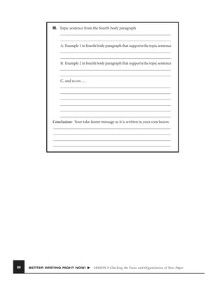 IV. Topic sentence from the fourth body paragraph

A. Example 1 in fourth body paragraph that supports the topic sentence

B. Example 2 in fourth body paragraph that supports the topic sentence

C. and so on . . .

Conclusion: Your take-home message as it is written in your conclusion

86

BETTER WRITING RIGHT NOW!

LESSON 9 Checking the Focus and Organization of Your Paper

 