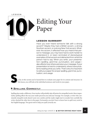 L E S S O N

10
S

Editing Your
Paper
LESSON SUMMARY
Have you ever heard someone talk with a strong
accent? Maybe they had a British accent, a strong
Southern accent, or a strong New York accent. Whatever the accent, it affected how you heard that person’s message; you may have had to work harder to
understand it, or been reminded of stereotypical
examples of that accent and distracted from what the
person had to say. When you write, your presentation—spelling, grammar, punctuation, and usage—
also affects how others perceive your message. If your
presentation is hard to understand, others have problems reading what you write. That’s why it’s important
to edit your paper for proper spelling, grammar, punctuation, and usage.

o far, in this section you’ve learned how to evaluate your paper for its content and structure. In
this lesson, you will look at the individual sentences and words in your paper.

S P E L L I N G C O R R E C T LY
Spelling does make a difference. Your teacher will probably take off points for misspelled words. More importantly, spelling affects the way your reader perceives you and your message. For example, a writer who consistently misspells words doesn’t seem very careful, and the reader might start to wonder how carefully the
writer checked the other facts in the paper. Fortunately, you don’t have to know how to spell every word in
the English language. Two great tools to help you spell correctly are:

Editing Your Paper LESSON 10

BETTER WRITING RIGHT NOW!

87

 