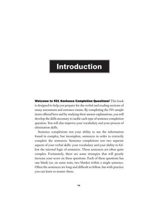 ix
Welcome to 501 Sentence Completion Questions! This book
is designed to help you prepare for the verbal and reading sections of
many assessment and entrance exams. By completing the 501 sample
items offered here and by studying their answer explanations, you will
develop the skills necessary to tackle each type of sentence completion
question. You will also improve your vocabulary and your process of
elimination skills.
Sentence completions test your ability to use the information
found in complex, but incomplete, sentences in order to correctly
complete the sentences. Sentence completions test two separate
aspects of your verbal skills: your vocabulary and your ability to fol-
low the internal logic of sentences. These sentences are often quite
complex. Fortunately, there are some strategies that will greatly
increase your score on these questions. Each of these questions has
one blank (or, on some tests, two blanks) within a single sentence.
Often the sentences are long and difﬁcult to follow, but with practice
you can learn to master them.
Introduction
 