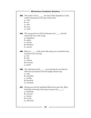 85
233. The teacher tried to ______ her class of their dependence on the
number lines pasted to the tops of their desks.
a. wane
b. wax
c. whet
d. wean
e. wield
234. The young girl was so full of enthusiasm and ______ that she
infected the room with energy.
a. languidness
b. apathy
c. vivacity
d. blandness
e. tenacity
235. Ricky is a ______ of the local coffee shop; you can ﬁnd him there
just about every morning.
a. diva
b. relic
c. denizen
d. maverick
e. pariah
236. The child danced with ______ joy at hearing the news that her
father had arrived home from his lengthy business trip.
a. staid
b. unbridled
c. stealthy
d. beneﬁcial
e. restrained
237. Having never left the landlocked Midwest his entire life, Albert
found that swimming in the ocean was quite a(n) ______.
a. familiarity
b. extrovert
c. instinct
d. novelty
e. tabernacle
501 Sentence Completion Questions
 