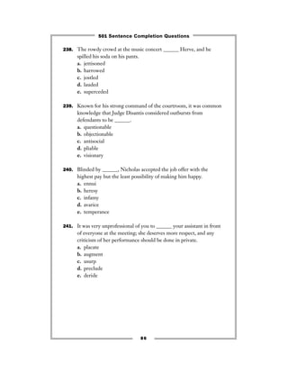 238. The rowdy crowd at the music concert ______ Herve, and he
spilled his soda on his pants.
a. jettisoned
b. harrowed
c. jostled
d. lauded
e. superceded
239. Known for his strong command of the courtroom, it was common
knowledge that Judge Disantis considered outbursts from
defendants to be ______.
a. questionable
b. objectionable
c. antisocial
d. pliable
e. visionary
240. Blinded by ______, Nicholas accepted the job offer with the
highest pay but the least possibility of making him happy.
a. ennui
b. heresy
c. infamy
d. avarice
e. temperance
241. It was very unprofessional of you to ______ your assistant in front
of everyone at the meeting; she deserves more respect, and any
criticism of her performance should be done in private.
a. placate
b. augment
c. usurp
d. preclude
e. deride
86
501 Sentence Completion Questions
 