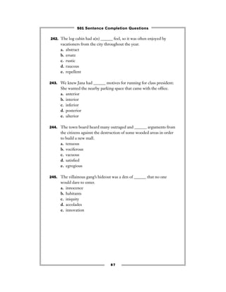 87
242. The log cabin had a(n) ______ feel, so it was often enjoyed by
vacationers from the city throughout the year.
a. abstract
b. ersatz
c. rustic
d. raucous
e. repellent
243. We knew Jana had ______ motives for running for class president:
She wanted the nearby parking space that came with the ofﬁce.
a. anterior
b. interior
c. inferior
d. posterior
e. ulterior
244. The town board heard many outraged and ______ arguments from
the citizens against the destruction of some wooded areas in order
to build a new mall.
a. tenuous
b. vociferous
c. vacuous
d. satisﬁed
e. egregious
245. The villainous gang’s hideout was a den of ______ that no one
would dare to enter.
a. innocence
b. habitants
c. iniquity
d. accolades
e. innovation
501 Sentence Completion Questions
 