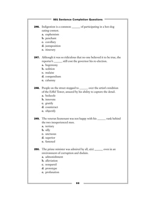 246. Indigestion is a common ______ of participating in a hot-dog
eating contest.
a. euphemism
b. penchant
c. corollary
d. juxtaposition
e. itinerary
247. Although it was so ridiculous that no one believed it to be true, the
reporter’s ______ still cost the governor his re-election.
a. hegemony
b. sedition
c. malaise
d. compendium
e. calumny
248. People on the street stopped to ______ over the artist’s rendition
of the Eiffel Tower, amazed by his ability to capture the detail.
a. bedazzle
b. innovate
c. gratify
d. counteract
e. objectify
249. The veteran lieutenant was not happy with his ______ rank behind
the two inexperienced men.
a. tertiary
b. silly
c. unctuous
d. superior
e. fastened
250. The prime minister was admired by all, a(n) ______ even in an
environment of corruption and disdain.
a. admonishment
b. alleviation
c. nonpareil
d. prototype
e. profanation
88
501 Sentence Completion Questions
 