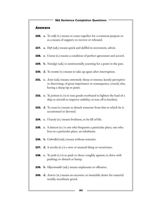 89
Answers
226. a. To rally (v.) means to come together for a common purpose or
as a means of support; to recover or rebound.
227. a. Deft (adj.) means quick and skillful in movement, adroit.
228. e. Unison (n.) means a condition of perfect agreement and accord.
229. b. Nostalgic (adj.) is sentimentally yearning for a point in the past.
230. d. To resume (v.) means to take up again after interruption.
231. e. Acute (adj.) means extremely sharp or intense; keenly perceptive
or discerning; of great importance or consequence, crucial; also,
having a sharp tip or point.
232. e. To jettison (v.) is to toss goods overboard to lighten the load of a
ship or aircraft to improve stability; to toss off (a burden).
233. d. To wean (v.) means to detach someone from that to which he is
accustomed or devoted.
234. c. Vivacity (n.) means liveliness, to be ﬁll of life.
235. c. A denizen (n.) is one who frequents a particular place; one who
lives in a particular place, an inhabitant.
236. b. Unbridled (adj.) means without restraint.
237. d. A novelty (n.) is a new or unusual thing or occurrence.
238. c. To jostle (v.) is to push or shove roughly against; to drive with
pushing; to disturb or bump.
239. b. Objectionable (adj.) means unpleasant or offensive.
240. d. Avarice (n.) means an excessive or insatiable desire for material
wealth; inordinate greed.
501 Sentence Completion Questions
 