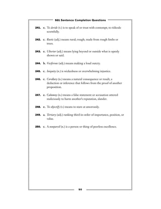 241. e. To deride (v.) is to speak of or treat with contempt; to ridicule
scornfully.
242. c. Rustic (adj.) means rural; rough; made from rough limbs or
trees.
243. e. Ulterior (adj.) means lying beyond or outside what is openly
shown or said.
244. b. Vociferous (adj.) means making a loud outcry.
245. c. Iniquity (n.) is wickedness or overwhelming injustice.
246. c. Corollary (n.) means a natural consequence or result; a
deduction or inference that follows from the proof of another
proposition.
247. e. Calumny (n.) means a false statement or accusation uttered
maliciously to harm another’s reputation, slander.
248. e. To objectify (v.) means to stare at amorously.
249. a. Tertiary (adj.) ranking third in order of importance, position, or
value.
250. c. A nonpareil (n.) is a person or thing of peerless excellence.
90
501 Sentence Completion Questions
 