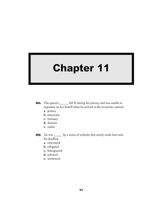 91
251. The queen’s ______ fell ill during his journey and was unable to
negotiate on her behalf when he arrived at the economic summit.
a. penury
b. miscreant
c. emissary
d. denizen
e. zealot
252. Tai was ______ by a series of setbacks that nearly made him miss
his deadline.
a. ensconced
b. relegated
c. beleaguered
d. solicited
e. winnowed
Chapter 11
 