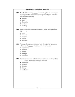 253. New York boasts many ______ restaurants—places that are elegant
and frequented by famous movie stars, political ﬁgures, and other
elite members of society.
a. pungent
b. posh
c. diminutive
d. mediocre
e. middling
254. Patsy was shocked to discover how much higher her IQ was than
the ______.
a. norm
b. stimulation
c. prudence
d. solitude
e. derivative
255. Although she appeared conﬁdent, once she began her speech, the
valedictorian’s ______ voice indicated her nervousness.
a. supercilious
b. resonant
c. tenuous
d. placating
e. tremulous
256. Danielle cannot seem to ﬁnd her niche in life; she has changed her
______ at least three times in the past ten years.
a. automation
b. vocation
c. plethora
d. pliancy
e. combustion
92
501 Sentence Completion Questions
 