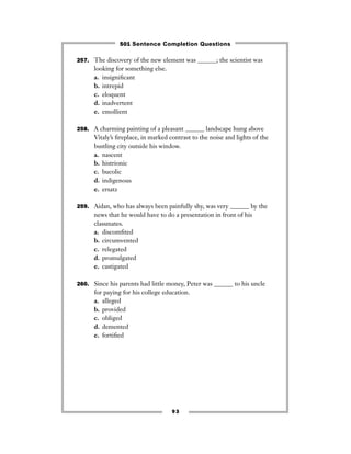 93
257. The discovery of the new element was ______; the scientist was
looking for something else.
a. insigniﬁcant
b. intrepid
c. eloquent
d. inadvertent
e. emollient
258. A charming painting of a pleasant ______ landscape hung above
Vitaly’s ﬁreplace, in marked contrast to the noise and lights of the
bustling city outside his window.
a. nascent
b. histrionic
c. bucolic
d. indigenous
e. ersatz
259. Aidan, who has always been painfully shy, was very ______ by the
news that he would have to do a presentation in front of his
classmates.
a. discomﬁted
b. circumvented
c. relegated
d. promulgated
e. castigated
260. Since his parents had little money, Peter was ______ to his uncle
for paying for his college education.
a. alleged
b. provided
c. obliged
d. demented
e. fortiﬁed
501 Sentence Completion Questions
 