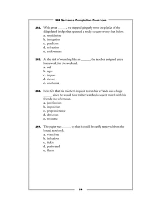 261. With great ______, we stepped gingerly onto the planks of the
dilapidated bridge that spanned a rocky stream twenty feet below.
a. trepidation
b. instigation
c. perdition
d. refraction
e. endowment
262. At the risk of sounding like an ______, the teacher assigned extra
homework for the weekend.
a. oaf
b. ogre
c. impost
d. alcove
e. anathema
263. Felix felt that his mother’s request to run her errands was a huge
______ since he would have rather watched a soccer match with his
friends that afternoon.
a. justiﬁcation
b. imposition
c. preponderance
d. deviation
e. recourse
264. The paper was ______ so that it could be easily removed from the
bound notebook.
a. voracious
b. infectious
c. ﬁckle
d. perforated
e. ﬂuent
94
501 Sentence Completion Questions
 
