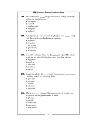 95
265. The mad scientist ______ the potion with acid, making it not only
useless, but also dangerous.
a. corrugated
b. vitiated
c. implemented
d. instigated
e. titillated
266. Jayne’s paintings were not minimalist, but they were ______, using
only the most elemental and essential elements.
a. elliptical
b. truculent
c. pernicious
d. perfunctory
e. abstemious
267. Wendell’s prolonged illness was the ______ that ignited his interest
in science and led to his illustrious career in medical research.
a. hyperbole
b. catalyst
c. penchant
d. insolence
e. caveat
268. Stopping to admire the ______ in the front yard, the young woman
continued on with her gardening duties.
a. paradigm
b. compost
c. clutter
d. oleander
e. patagium
269. The river, ______ with new-fallen rain, overﬂowed its banks and
ﬂooded the tiny village in a matter of hours.
a. placated
b. turgid
c. redundant
d. equivalent
e. quarantined
501 Sentence Completion Questions
 