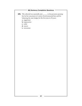 97
275. The editorial was essentially a(n) ______ to the governor, praising
her for her enactment of a series of environmental laws and for
balancing the state budget for the ﬁrst time in 20 years.
a. juggernaut
b. imprecation
c. cabal
d. oeuvre
e. encomium
501 Sentence Completion Questions
 