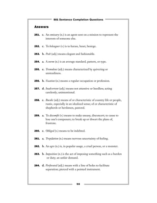 Answers
251. c. An emissary (n.) is an agent sent on a mission to represent the
interests of someone else.
252. c. To beleaguer (v.) is to harass, beset, besiege.
253. b. Posh (adj.) means elegant and fashionable.
254. a. A norm (n.) is an average standard, pattern, or type.
255. e. Tremulous (adj.) means characterized by quivering or
unsteadiness.
256. b. Vocation (n.) means a regular occupation or profession.
257. d. Inadvertent (adj.) means not attentive or heedless; acting
carelessly; unintentional.
258. c. Bucolic (adj.) means of or characteristic of country life or people,
rustic, especially in an idealized sense; of or characteristic of
shepherds or herdsmen, pastoral.
259. a. To discomﬁt (v.) means to make uneasy, disconcert; to cause to
lose one’s composure; to break up or thwart the plans of,
frustrate.
260. c. Obliged (v.) means to be indebted.
261. a. Trepidation (n.) means nervous uncertainty of feeling.
262. b. An ogre (n.) is, in popular usage, a cruel person, or a monster.
263. b. Imposition (n.) is the act of imposing something such as a burden
or duty; an unfair demand.
264. d. Perforated (adj.) means with a line of holes to facilitate
separation; pierced with a pointed instrument.
98
501 Sentence Completion Questions
 