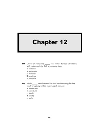 101
276. Claude felt particularly ______ as he carried the large satchel ﬁlled
with cash through the dark streets to the bank.
a. inclusive
b. vulnerable
c. reclusive
d. unwieldy
e. torrential
277. Niall’s ______ attitude toward the boss is embarrassing; he does
nearly everything for him except scratch his nose!
a. subservient
b. subversive
c. subtle
d. sundry
e. surly
Chapter 12
 