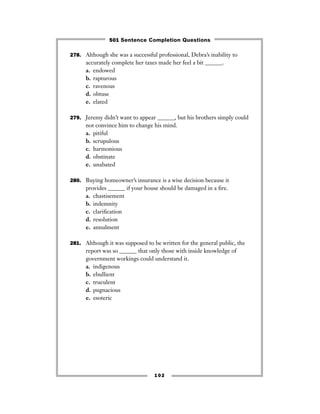 278. Although she was a successful professional, Debra’s inability to
accurately complete her taxes made her feel a bit ______.
a. endowed
b. rapturous
c. ravenous
d. obtuse
e. elated
279. Jeremy didn’t want to appear ______, but his brothers simply could
not convince him to change his mind.
a. pitiful
b. scrupulous
c. harmonious
d. obstinate
e. unabated
280. Buying homeowner’s insurance is a wise decision because it
provides ______ if your house should be damaged in a ﬁre.
a. chastisement
b. indemnity
c. clariﬁcation
d. resolution
e. annulment
281. Although it was supposed to be written for the general public, the
report was so ______ that only those with inside knowledge of
government workings could understand it.
a. indigenous
b. ebullient
c. truculent
d. pugnacious
e. esoteric
102
501 Sentence Completion Questions
 