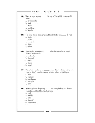 103
282. Todd set up a rope to ______ the part of the exhibit that was off-
limits.
a. circumscribe
b. laud
c. efface
d. undulate
e. beguile
283. The loud clap of thunder caused the little dog to ______ all over.
a. slather
b. quake
c. enunciate
d. binge
e. infuse
284. Francois fell into a groggy ______ after having suffered a high
fever for several days.
a. profundity
b. sluggard
c. verve
d. stupor
e. grovel
285. Blaine had a tendency to ______ certain details of his evenings out
when he didn’t want his parents to know where he had been.
a. excel
b. oscillate
c. corroborate
d. juxtapose
e. omit
286. We took pity on the young ______ and brought him to a shelter
where he could ﬁnd food and warmth.
a. waif
b. perﬁdy
c. ionic
d. plaintiff
e. troubadour
501 Sentence Completion Questions
 
