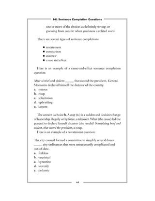 xi
one or more of the choices as deﬁnitely wrong; or
guessing from context when you know a related word.
There are several types of sentence completions:
■ restatement
■ comparison
■ contrast
■ cause and effect
Here is an example of a cause-and-effect sentence completion
question:
After a brief and violent ______ that ousted the president, General
Monsanto declared himself the dictator of the country.
a. nuance
b. coup
c. solicitation
d. upbraiding
e. lament
The answer is choice b. A coup (n.) is a sudden and decisive change
of leadership illegally or by force, a takeover. What (the cause) led the
general to declare himself dictator (the result)? Something brief and
violent, that ousted the president, a coup.
Here is an example of a restatement question:
The city council formed a committee to simplify several dozen
______ city ordinances that were unnecessarily complicated and
out-of-date.
a. feckless
b. empirical
c. byzantine
d. slovenly
e. pedantic
501 Sentence Completion Questions
 