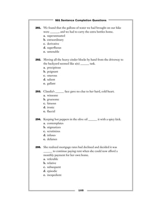 105
291. We found that the gallons of water we had brought on our hike
were ______, and we had to carry the extra bottles home.
a. superannuated
b. extraordinary
c. derivative
d. superﬂuous
e. untenable
292. Moving all the heavy cinder blocks by hand from the driveway to
the backyard seemed like a(n) ______ task.
a. precipitous
b. poignant
c. onerous
d. salient
e. gallant
293. Claudia’s ______ face gave no clue to her hard, cold heart.
a. winsome
b. gruesome
c. fatuous
d. ironic
e. ﬂaccid
294. Keeping hot peppers in the olive oil ______ it with a spicy kick.
a. contemplates
b. stigmatizes
c. scrutinizes
d. infuses
e. defames
295. She realized mortgage rates had declined and decided it was
______ to continue paying rent when she could now afford a
monthly payment for her own home.
a. referable
b. relative
c. subsequent
d. episodic
e. inexpedient
501 Sentence Completion Questions
 
