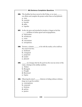 296. The deadline has been moved to this Friday, so we must ______
our efforts and complete the project earlier than we had planned.
a. wane
b. ruminate
c. burnish
d. pilfer
e. expedite
297. As the city grew and stretched its borders, it began to feel the
______ problems of urban sprawl and overpopulation.
a. improvident
b. mendacious
c. ersatz
d. concomitant
e. surreptitious
298. Terrance, a dentist, ______ to be with the media, so he could see
the concert for free.
a. facilitated
b. conjugated
c. purported
d. tended
e. placated
299. ______ on a lounge chair by the pool was the very tan owner of the
estate, relaxing in the midday sunshine.
a. Trident
b. Renegade
c. Fraught
d. Renowned
e. Supine
300. Observing his sister’s ______ behavior of riding without a helmet,
Jorge ran to get his mother.
a. contemptuous
b. contented
c. ﬁctitious
d. parlous
e. pensive
106
501 Sentence Completion Questions
 