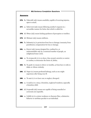 107
Answers
276. b. Vulnerable (adj.) means assailable; capable of receiving injuries;
open to attack.
277. a. Subservient (adj.) means following another’s requests in a
servantlike manner far below that which is called for.
278. d. Obtuse (adj.) means lacking quickness of perception or intellect.
279. d. Obstinate (adj.) means stubborn.
280. b. Indemnity (n.) is protection from loss or damage; immunity from
punishment; compensation for loss or damage.
281. e. Esoteric (adj.) means designed for, conﬁned to, or
understandable only by a restricted number of people, an
enlightened inner circle.
282. a. To circumscribe (v.) is to draw a line around, encircle; to restrict
or conﬁne; to determine the limits of, deﬁne.
283. b. To quake (v.) means to shiver or tremble, as from fear or cold; to
shake or vibrate violently.
284. d. Stupor (n.) means profound lethargy, such as one might
experience after being very ill.
285. e. To omit (v.) is to leave out; to neglect, disregard.
286. a. A waif (n.) is a stray; a homeless, neglected wanderer, especially
a homeless child.
287. d. Irreparable (adj.) means not capable of being remedied or
corrected; not reparable.
288. a. A foible (n.) is a minor weakness or character ﬂaw; a distinctive
behavior or attribute peculiar to an individual.
501 Sentence Completion Questions
 