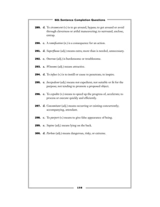 289. d. To circumvent (v.) is to go around, bypass; to get around or avoid
through cleverness or artful maneuvering; to surround, enclose,
entrap.
290. c. A ramiﬁcation (n.) is a consequence for an action.
291. d. Superﬂuous (adj.) means extra; more than is needed, unnecessary.
292. c. Onerous (adj.) is burdensome or troublesome.
293. a. Winsome (adj.) means attractive.
294. d. To infuse (v.) is to instill or cause to penetrate; to inspire.
295. e. Inexpedient (adj.) means not expedient; not suitable or ﬁt for the
purpose; not tending to promote a proposed object.
296. e. To expedite (v.) means to speed up the progress of, accelerate; to
process or execute quickly and efﬁciently.
297. d. Concomitant (adj.) means occurring or existing concurrently;
accompanying, attendant.
298. c. To purport (v.) means to give false appearance of being.
299. e. Supine (adj.) means lying on the back.
300. d. Parlous (adj.) means dangerous, risky, or extreme.
108
501 Sentence Completion Questions
 