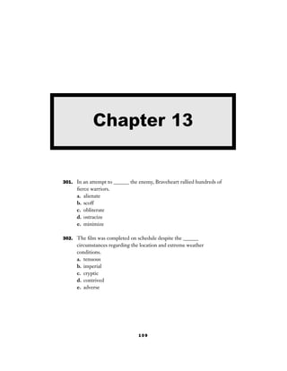 109
301. In an attempt to ______ the enemy, Braveheart rallied hundreds of
ﬁerce warriors.
a. alienate
b. scoff
c. obliterate
d. ostracize
e. minimize
302. The ﬁlm was completed on schedule despite the ______
circumstances regarding the location and extreme weather
conditions.
a. tenuous
b. imperial
c. cryptic
d. contrived
e. adverse
Chapter 13
 