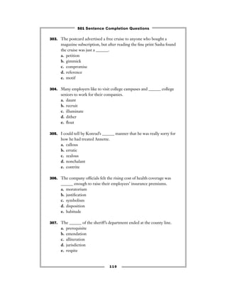 303. The postcard advertised a free cruise to anyone who bought a
magazine subscription, but after reading the ﬁne print Sasha found
the cruise was just a ______.
a. petition
b. gimmick
c. compromise
d. reference
e. motif
304. Many employers like to visit college campuses and ______ college
seniors to work for their companies.
a. daunt
b. recruit
c. illuminate
d. dither
e. ﬂout
305. I could tell by Konrad’s ______ manner that he was really sorry for
how he had treated Annette.
a. callous
b. erratic
c. zealous
d. nonchalant
e. contrite
306. The company ofﬁcials felt the rising cost of health coverage was
______ enough to raise their employees’ insurance premiums.
a. moratorium
b. justiﬁcation
c. symbolism
d. disposition
e. habitude
307. The ______ of the sheriff’s department ended at the county line.
a. prerequisite
b. emendation
c. alliteration
d. jurisdiction
e. respite
110
501 Sentence Completion Questions
 