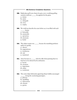 111
308. Ralph plays golf every chance he gets; even a weeklong golﬁng
vacation could not ______ his appetite for the game.
a. initiate
b. satiate
c. relinquish
d. revive
e. employ
309. We could not describe the scene before us; it was ﬁlled with such
______ beauty.
a. inexorable
b. unutterable
c. uproarious
d. mnemonic
e. fretful
310. The subject matter was ______ because the mumbling professor
spoke too quickly.
a. obscure
b. magnanimous
c. treacherous
d. vital
e. maximized
311. Arnie becomes so ______ when he talks about painting that it is
hard not to be infected by his enthusiasm.
a. laconic
b. circuitous
c. impertinent
d. ardent
e. recalcitrant
312. The cruise ship’s deliciously appetizing dinner buffets encouraged
______ among the vacationing passengers.
a. gluttony
b. squabbling
c. equivocation
d. restraint
e. queries
501 Sentence Completion Questions
 