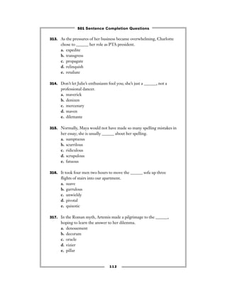 313. As the pressures of her business became overwhelming, Charlotte
chose to ______ her role as PTA president.
a. expedite
b. transgress
c. propagate
d. relinquish
e. retaliate
314. Don’t let Julie’s enthusiasm fool you; she’s just a ______, not a
professional dancer.
a. maverick
b. denizen
c. mercenary
d. maven
e. dilettante
315. Normally, Maya would not have made so many spelling mistakes in
her essay; she is usually ______ about her spelling.
a. sumptuous
b. scurrilous
c. ridiculous
d. scrupulous
e. fatuous
316. It took four men two hours to move the ______ sofa up three
ﬂights of stairs into our apartment.
a. suave
b. garrulous
c. unwieldy
d. pivotal
e. quixotic
317. In the Roman myth, Artemis made a pilgrimage to the ______,
hoping to learn the answer to her dilemma.
a. denouement
b. decorum
c. oracle
d. vizier
e. pillar
112
501 Sentence Completion Questions
 