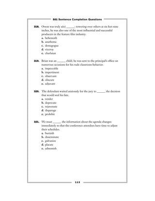 113
318. Orson was truly a(n) ______: towering over others at six feet nine
inches, he was also one of the most inﬂuential and successful
producers in the feature ﬁlm industry.
a. behemoth
b. anathema
c. demagogue
d. viceroy
e. charlatan
319. Brian was an ______ child, he was sent to the principal’s ofﬁce on
numerous occasions for his rude classroom behavior.
a. impeccable
b. impertinent
c. observant
d. obscure
e. adjuvant
320. The defendant waited anxiously for the jury to ______ the decision
that would seal his fate.
a. render
b. deprecate
c. rejuvenate
d. disparage
e. prohibit
321. We must ______ the information about the agenda changes
immediately so that the conference attendees have time to adjust
their schedules.
a. burnish
b. disseminate
c. galvanize
d. placate
e. admonish
501 Sentence Completion Questions
 