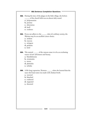 322. During the time of the plague in the little village, the forlorn
______ of the church bells was an almost daily sound.
a. prepossession
b. premise
c. delectation
d. knell
e. credence
323. If you can adhere to the ______ rules of a military society, the
Marines may be an excellent career choice.
a. strident
b. raucous
c. stringent
d. pedantic
e. lurid
324. The natural ______ of the canyon cause it to be an everlasting
source of new adventures and beauty.
a. blandishments
b. vicissitudes
c. mores
d. platitudes
e. nebulas
325. A life-long vegetarian, Xiomara ______ when she learned that the
sauce she’d just eaten was made with chicken broth.
a. wavered
b. blanched
c. coalesced
d. stagnated
e. thwarted
114
501 Sentence Completion Questions
 
