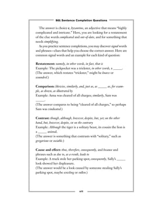 The answer is choice c, byzantine, an adjective that means “highly
complicated and intricate.” Here, you are looking for a restatement
of the clue words complicated and out-of-date, and for something that
needs simplifying.
As you practice sentence completions, you may discover signal words
and phrases—clues that help you choose the correct answer. Here are
common signal words and an example for each kind of question:
Restatement: namely, in other words, in fact, that is
Example: The pickpocket was a trickster, in other words, a ______.
(The answer, which restates “trickster,” might be knave or
scoundrel.)
Comparison: likewise, similarly, and, just as, as ______ as, for exam-
ple, as shown, as illustrated by
Example: Anna was cleared of all charges; similarly, Sam was
______.
(The answer compares to being “cleared of all charges,” so perhaps
Sam was vindicated.)
Contrast: though, although, however, despite, but, yet; on the other
hand, but, however, despite, or on the contrary
Example: Although the tiger is a solitary beast, its cousin the lion is
a ______ animal.
(The answer is something that contrasts with “solitary,” such as
gregarious or sociable.)
Cause and effect: thus, therefore, consequently, and because and
phrases such as due to, as a result, leads to
Example: A truck stole her parking spot; consequently, Sally’s ______
look showed her displeasure.
(The answer would be a look caused by someone stealing Sally’s
parking spot, maybe scowling or sullen.)
xii
501 Sentence Completion Questions
 