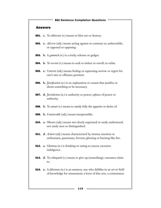 115
Answers
301. c. To obliterate (v.) means to blot out or destroy.
302. e. Adverse (adj.) means acting against or contrary to; unfavorable;
or opposed or opposing.
303. b. A gimmick (n.) is a tricky scheme or gadget.
304. b. To recruit (v.) means to seek to induct or enroll; to enlist.
305. e. Contrite (adj.) means feeling or expressing sorrow or regret for
one’s sins or offenses; penitent.
306. b. Justiﬁcation (n.) is an explanation or reason that justiﬁes or
shows something to be necessary.
307. d. Jurisdiction (n.) is authority or power; sphere of power or
authority.
308. b. To satiate (v.) means to satisfy fully the appetite or desire of.
309. b. Unutterable (adj.) means inexpressible.
310. a. Obscure (adj.) means not clearly expressed or easily understood;
not easily seen or distinguished.
311. d. Ardent (adj.) means characterized by intense emotion or
enthusiasm, passionate, fervent; glowing or burning like ﬁre.
312. a. Gluttony (n.) is drinking or eating to excess; excessive
indulgence.
313. d. To relinquish (v.) means to give up (something), renounce claim
to.
314. e. A dilettante (n.) is an amateur, one who dabbles in an art or ﬁeld
of knowledge for amusement; a lover of ﬁne arts, a connoisseur.
501 Sentence Completion Questions
 