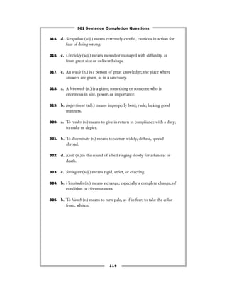 315. d. Scrupulous (adj.) means extremely careful, cautious in action for
fear of doing wrong.
316. c. Unwieldy (adj.) means moved or managed with difﬁculty, as
from great size or awkward shape.
317. c. An oracle (n.) is a person of great knowledge; the place where
answers are given, as in a sanctuary.
318. a. A behemoth (n.) is a giant; something or someone who is
enormous in size, power, or importance.
319. b. Impertinent (adj.) means improperly bold; rude; lacking good
manners.
320. a. To render (v.) means to give in return in compliance with a duty;
to make or depict.
321. b. To disseminate (v.) means to scatter widely, diffuse, spread
abroad.
322. d. Knell (n.) is the sound of a bell ringing slowly for a funeral or
death.
323. c. Stringent (adj.) means rigid, strict, or exacting.
324. b. Vicissitudes (n.) means a change, especially a complete change, of
condition or circumstances.
325. b. To blanch (v.) means to turn pale, as if in fear; to take the color
from, whiten.
116
501 Sentence Completion Questions
 