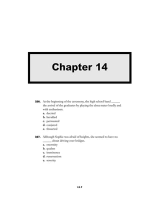 117
326. At the beginning of the ceremony, the high school band ______
the arrival of the graduates by playing the alma mater loudly and
with enthusiasm.
a. decried
b. heralded
c. permeated
d. conjured
e. thwarted
327. Although Sophie was afraid of heights, she seemed to have no
______ about driving over bridges.
a. enormity
b. qualms
c. imminence
d. resurrection
e. severity
Chapter 14
 