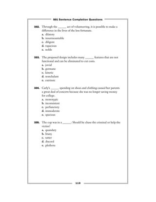 119
332. Through the ______ act of volunteering, it is possible to make a
difference in the lives of the less fortunate.
a. dilatory
b. insurmountable
c. diligent
d. rapacious
e. noble
333. The proposed design includes many ______ features that are not
functional and can be eliminated to cut costs.
a. jovial
b. germane
c. kinetic
d. nonchalant
e. extrinsic
334. Carly’s ______ spending on shoes and clothing caused her parents
a great deal of concern because she was no longer saving money
for college.
a. monotypic
b. inconsistent
c. perfunctory
d. immoderate
e. specious
335. The cop was in a ______: Should he chase the criminal or help the
victim?
a. quandary
b. litany
c. tatter
d. discord
e. plethora
501 Sentence Completion Questions
 