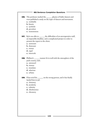 336. The professor studied the ______ physics of ballet dancers and
even published a study on the topic of dancers and movement.
a. creditable
b. kinetic
c. symbolic
d. prevalent
e. monotonous
337. Kyle was able to ______ the difﬁculties of an uncooperative staff,
an impossible deadline, and a complicated project in order to
present the report to the client.
a. surmount
b. dismount
c. retract
d. expel
e. intercede
338. Philbert’s ______ manner ﬁt in well with the atmosphere of the
posh country club.
a. untoward
b. riotous
c. mundane
d. salacious
e. urbane
339. Elian tried his ______ on the wrong person, and it has ﬁnally
landed him in jail.
a. clemency
b. jocularity
c. calamity
d. obsolescence
e. chicanery
120
501 Sentence Completion Questions
 