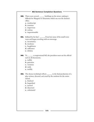 121
340. There were several ______ buildings on the street, making it
difﬁcult for Margaret to determine which one was the dentist’s
ofﬁce.
a. nondescript
b. transient
c. impervious
d. zealous
e. impressionable
341. Inﬂated by his fans’ ______, Evan lost sense of his small-town
roots and began traveling with an entourage.
a. inconstancy
b. insolence
c. haughtiness
d. sufferance
e. idolatry
342. To ______ a congressional bill, the president must use his ofﬁcial
seal on all documents.
a. nullify
b. patronize
c. victimize
d. ratify
e. mollify
343. The drama workshop’s efforts ______ in the ﬁnal production of a
play written, directed, and acted by the students for the entire
school.
a. ﬁnalized
b. languished
c. teemed
d. discerned
e. culminated
501 Sentence Completion Questions
 