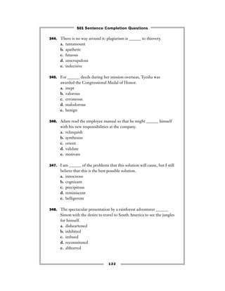 344. There is no way around it: plagiarism is ______ to thievery.
a. tantamount
b. apathetic
c. fatuous
d. unscrupulous
e. indecisive
345. For ______ deeds during her mission overseas, Tyesha was
awarded the Congressional Medal of Honor.
a. inept
b. valorous
c. erroneous
d. malodorous
e. benign
346. Adam read the employee manual so that he might ______ himself
with his new responsibilities at the company.
a. relinquish
b. synthesize
c. orient
d. validate
e. motivate
347. I am ______ of the problems that this solution will cause, but I still
believe that this is the best possible solution.
a. innocuous
b. cognizant
c. precipitous
d. reminiscent
e. belligerent
348. The spectacular presentation by a rainforest adventurer ______
Simon with the desire to travel to South America to see the jungles
for himself.
a. disheartened
b. inhibited
c. imbued
d. reconstituted
e. abhorred
122
501 Sentence Completion Questions
 