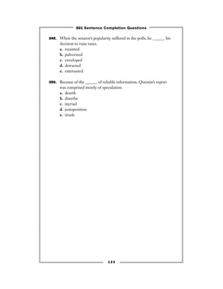 123
349. When the senator’s popularity suffered in the polls, he ______ his
decision to raise taxes.
a. recanted
b. pulverized
c. enveloped
d. detracted
e. extenuated
350. Because of the ______ of reliable information, Quentin’s report
was comprised mostly of speculation.
a. dearth
b. diatribe
c. myriad
d. juxtaposition
e. tirade
501 Sentence Completion Questions
 